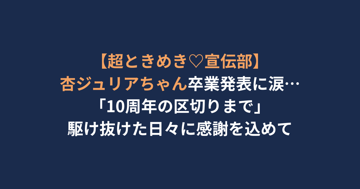 【超ときめき♡宣伝部】 杏ジュリアちゃん卒業発表に涙… 「10周年の区切りまで」 駆け抜けた日々に感謝を込めて