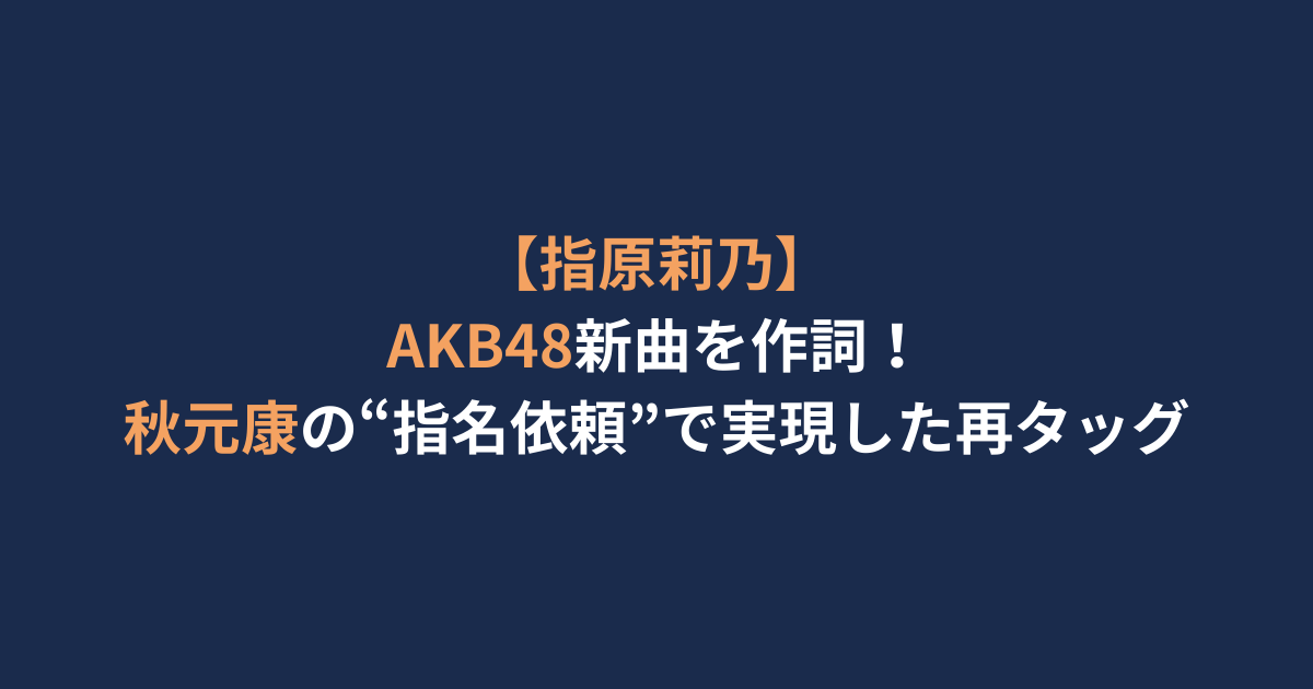 【指原莉乃】AKB48新曲を作詞！秋元康の“指名依頼”で実現した再タッグ